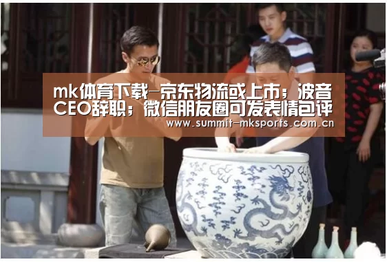 mk体育下载-京东物流或上市;波音CEO辞职;微信朋友圈可发表情包评论|雷锋早报(图4) mk体育品牌站点